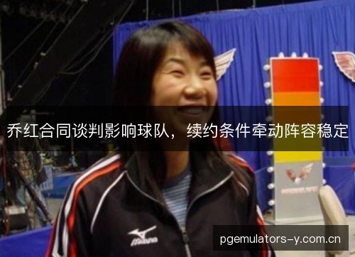 乔红合同谈判影响球队，续约条件牵动阵容稳定