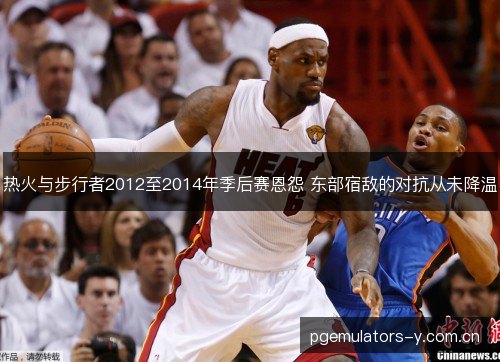 热火与步行者2012至2014年季后赛恩怨 东部宿敌的对抗从未降温 热火与步行者2012至2014年季后赛恩怨 东部宿敌的对抗从未降温