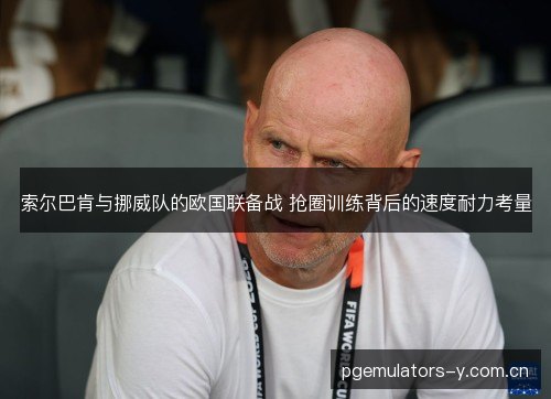 索尔巴肯与挪威队的欧国联备战 抢圈训练背后的速度耐力考量